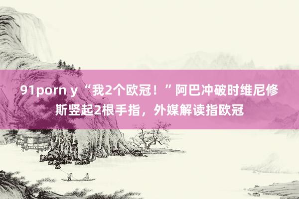 91porn y “我2个欧冠！”阿巴冲破时维尼修斯竖起2根手指，外媒解读指欧冠