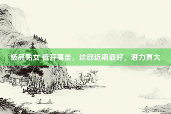 极品熟女 低开高走，这部近期最好，潜力真大