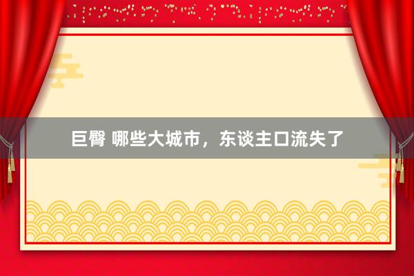 巨臀 哪些大城市，东谈主口流失了