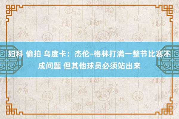 妇科 偷拍 乌度卡：杰伦-格林打满一整节比赛不成问题 但其他球员必须站出来