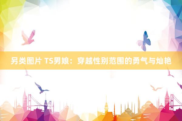 另类图片 TS男娘：穿越性别范围的勇气与灿艳