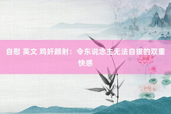 自慰 英文 鸡奸颜射：令东说念主无法自拔的双重快感