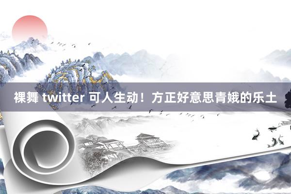 裸舞 twitter 可人生动！方正好意思青娥的乐土