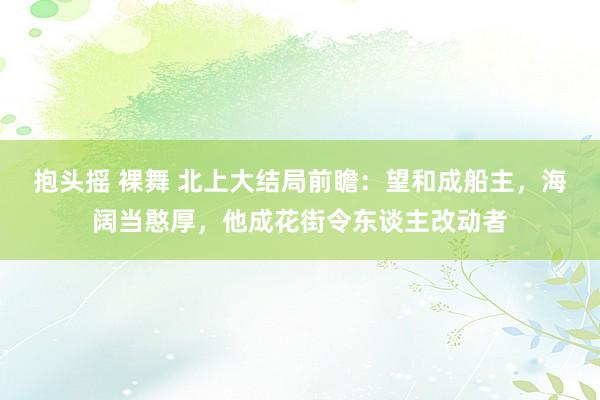 抱头摇 裸舞 北上大结局前瞻：望和成船主，海阔当憨厚，他成花街令东谈主改动者