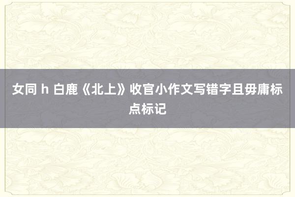 女同 h 白鹿《北上》收官小作文写错字且毋庸标点标记