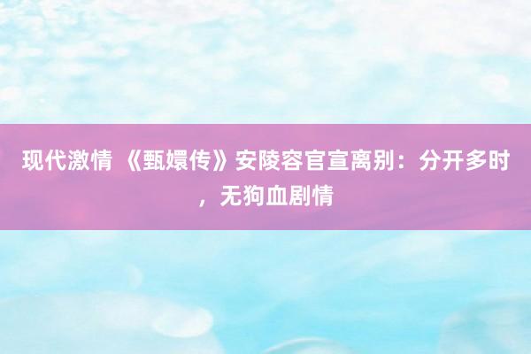 现代激情 《甄嬛传》安陵容官宣离别：分开多时，无狗血剧情