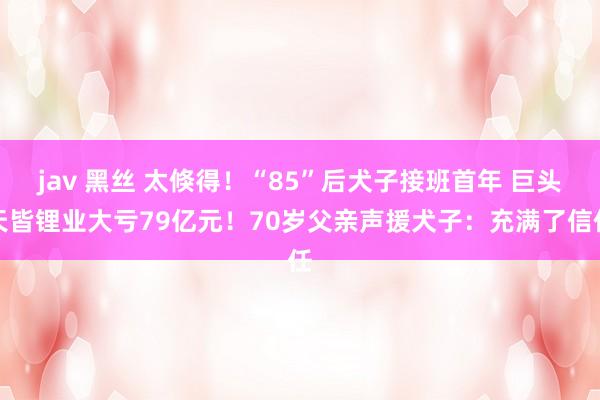 jav 黑丝 太倏得！“85”后犬子接班首年 巨头天皆锂业大亏79亿元！70岁父亲声援犬子：充满了信任
