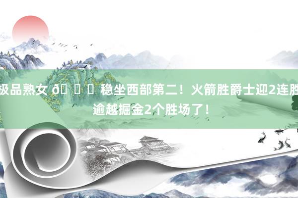 极品熟女 😍稳坐西部第二！火箭胜爵士迎2连胜 逾越掘金2个胜场了！