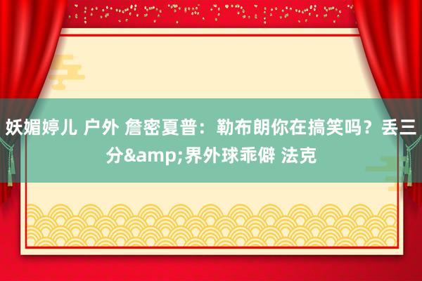 妖媚婷儿 户外 詹密夏普：勒布朗你在搞笑吗？丢三分&界外球乖僻 法克