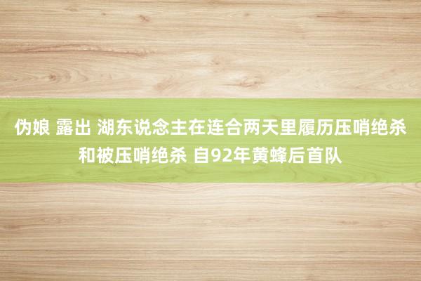 伪娘 露出 湖东说念主在连合两天里履历压哨绝杀和被压哨绝杀 自92年黄蜂后首队