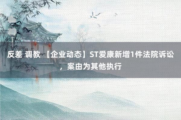 反差 调教 【企业动态】ST爱康新增1件法院诉讼，案由为其他执行