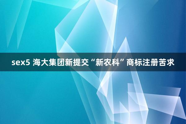 sex5 海大集团新提交“新农科”商标注册苦求