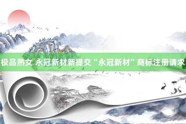 极品熟女 永冠新材新提交“永冠新材”商标注册请求