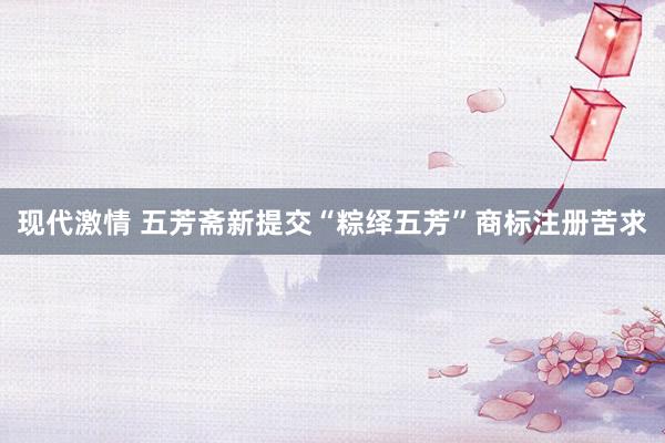 现代激情 五芳斋新提交“粽绎五芳”商标注册苦求