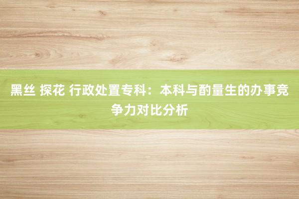 黑丝 探花 行政处置专科：本科与酌量生的办事竞争力对比分析