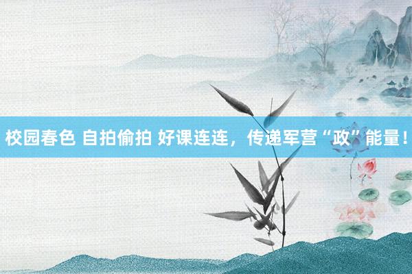 校园春色 自拍偷拍 好课连连，传递军营“政”能量！