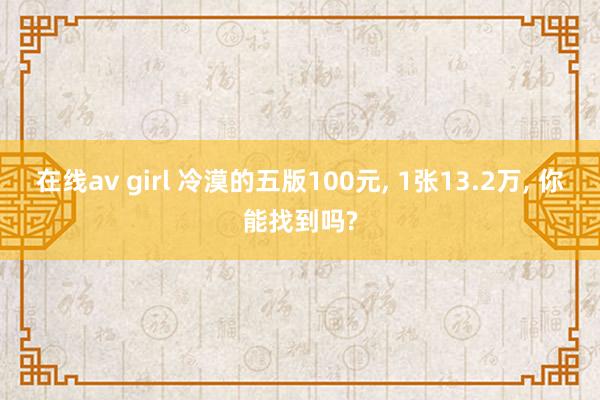 在线av girl 冷漠的五版100元, 1张13.2万, 你能找到吗?