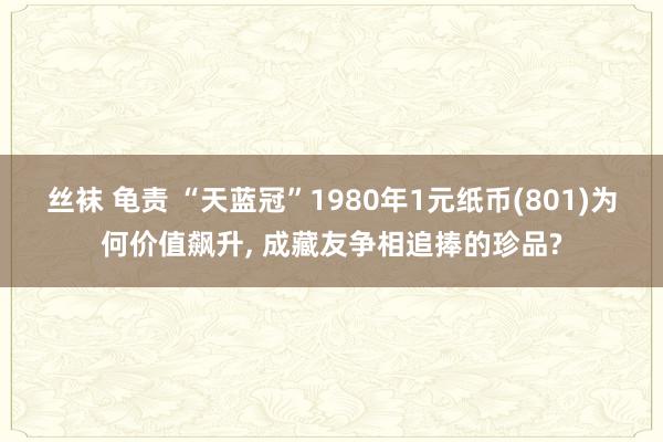 丝袜 龟责 “天蓝冠”1980年1元纸币(801)为何价值飙升, 成藏友争相追捧的珍品?