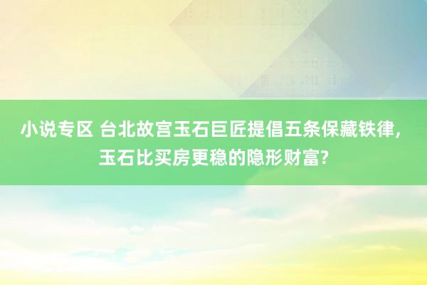 小说专区 台北故宫玉石巨匠提倡五条保藏铁律, 玉石比买房更稳的隐形财富?
