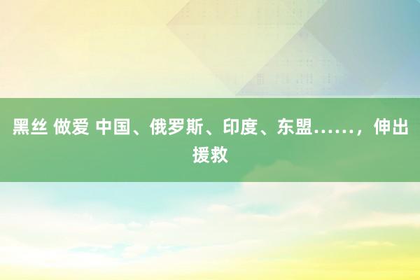 黑丝 做爱 中国、俄罗斯、印度、东盟……，伸出援救