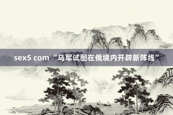 sex5 com “乌军试图在俄境内开辟新阵线”