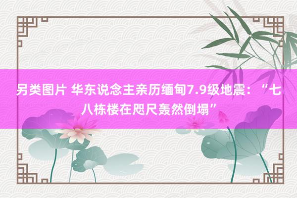 另类图片 华东说念主亲历缅甸7.9级地震：“七八栋楼在咫尺轰然倒塌”