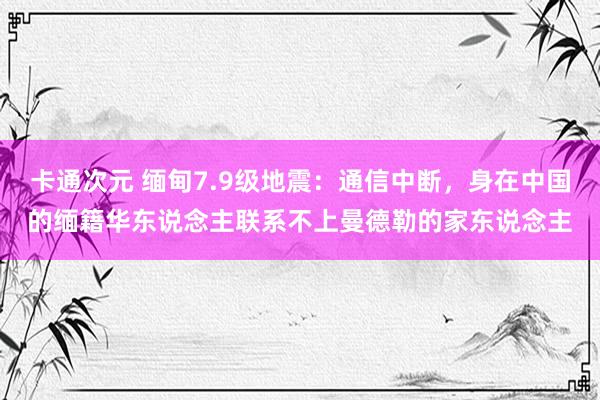 卡通次元 缅甸7.9级地震：通信中断，身在中国的缅籍华东说念主联系不上曼德勒的家东说念主