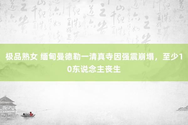 极品熟女 缅甸曼德勒一清真寺因强震崩塌，至少10东说念主丧生