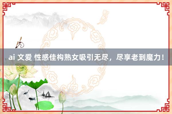 ai 文爱 性感佳构熟女吸引无尽，尽享老到魔力！