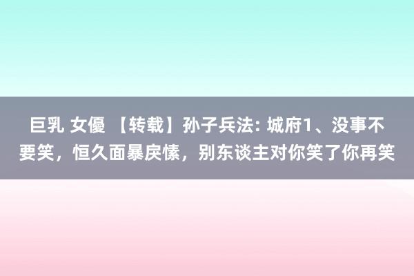 巨乳 女優 【转载】孙子兵法: 城府1、没事不要笑，恒久面暴戾愫，别东谈主对你笑了你再笑