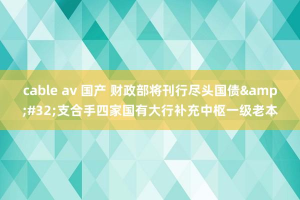 cable av 国产 财政部将刊行尽头国债&#32;支合手四家国有大行补充中枢一级老本