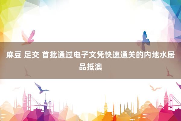 麻豆 足交 首批通过电子文凭快速通关的内地水居品抵澳