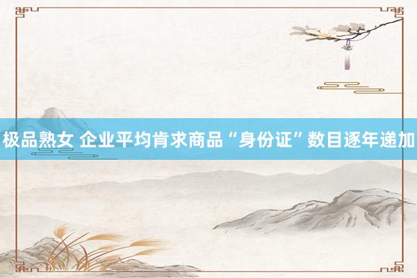 极品熟女 企业平均肯求商品“身份证”数目逐年递加