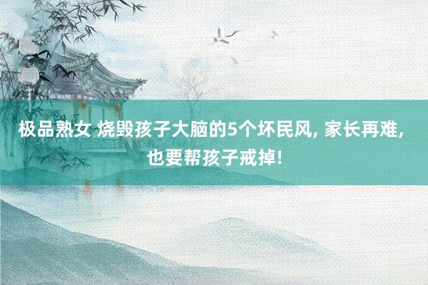 极品熟女 烧毁孩子大脑的5个坏民风， 家长再难， 也要帮孩子戒掉!