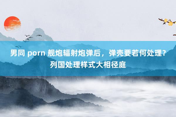 男同 porn 舰炮辐射炮弹后，弹壳要若何处理？列国处理样式大相径庭