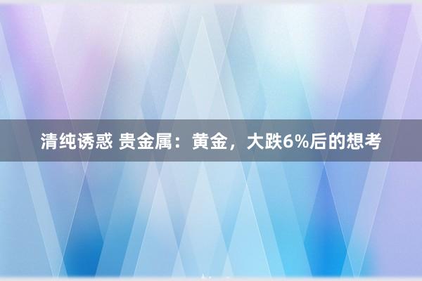 清纯诱惑 贵金属：黄金，大跌6%后的想考