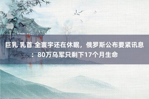 巨乳 乳首 全寰宇还在休眠，俄罗斯公布要紧讯息：80万乌军只剩下17个月生命