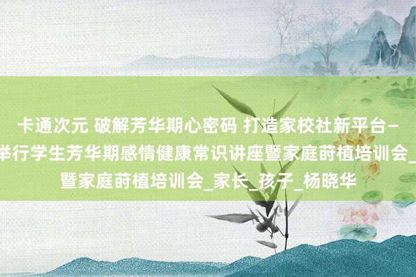卡通次元 破解芳华期心密码 打造家校社新平台——濮阳市开德中学举行学生芳华期感情健康常识讲座暨家庭莳植培训会_家长_孩子_杨晓华