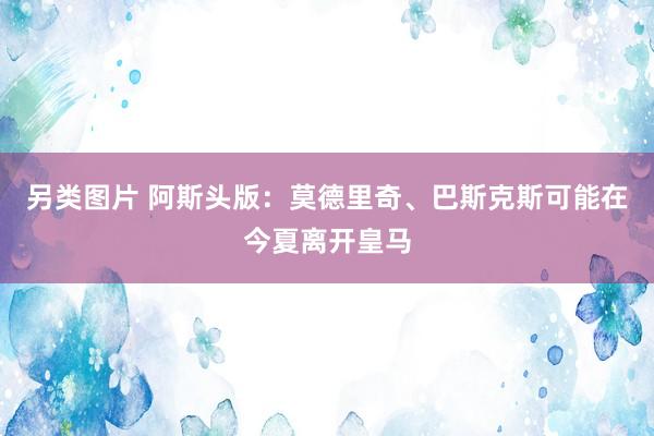 另类图片 阿斯头版：莫德里奇、巴斯克斯可能在今夏离开皇马