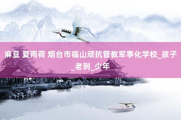 麻豆 夏雨荷 烟台市福山顽抗管教军事化学校_孩子_老到_少年