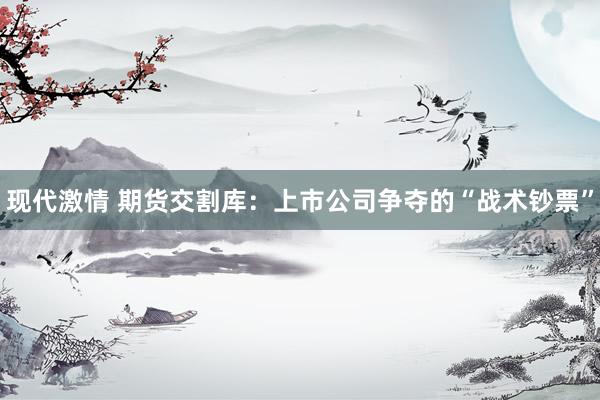 现代激情 期货交割库：上市公司争夺的“战术钞票”