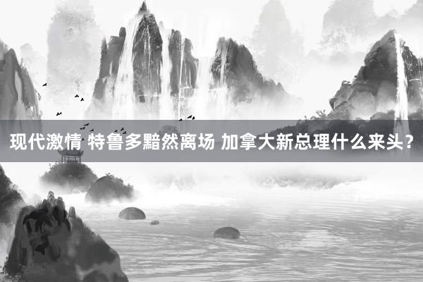 现代激情 特鲁多黯然离场 加拿大新总理什么来头？