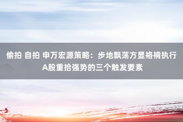 偷拍 自拍 申万宏源策略：步地飘荡方显袼褙执行 A股重拾强势的三个触发要素