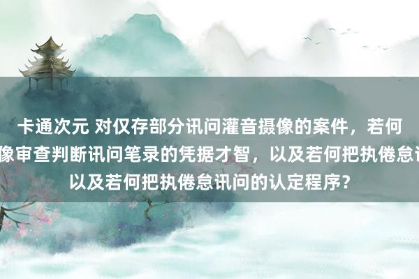 卡通次元 对仅存部分讯问灌音摄像的案件，若何伙同讯问灌音摄像审查判断讯问笔录的凭据才智，以及若何把执倦怠讯问的认定程序？