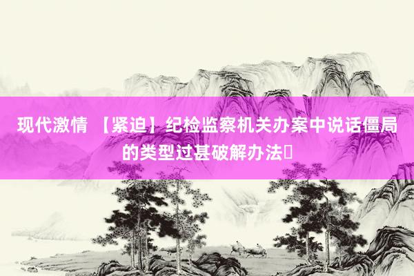 现代激情 【紧迫】纪检监察机关办案中说话僵局的类型过甚破解办法​