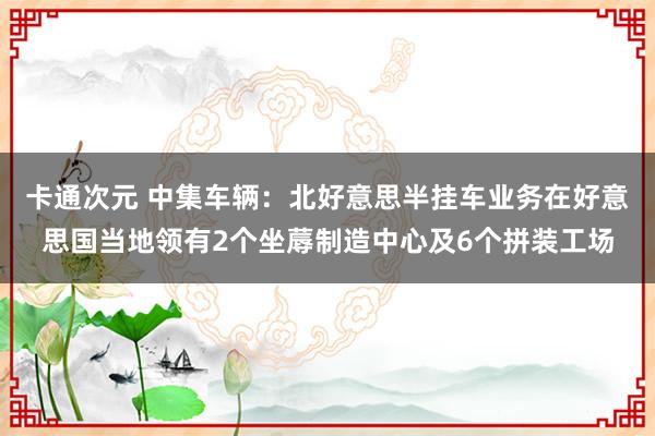 卡通次元 中集车辆：北好意思半挂车业务在好意思国当地领有2个坐蓐制造中心及6个拼装工场