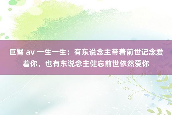 巨臀 av 一生一生：有东说念主带着前世记念爱着你，也有东说念主健忘前世依然爱你