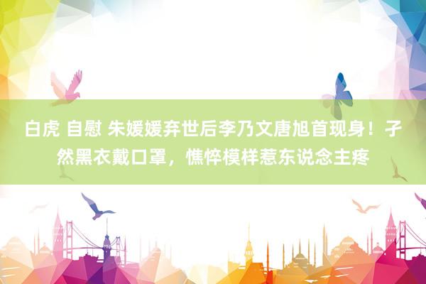白虎 自慰 朱媛媛弃世后李乃文唐旭首现身！孑然黑衣戴口罩，憔悴模样惹东说念主疼